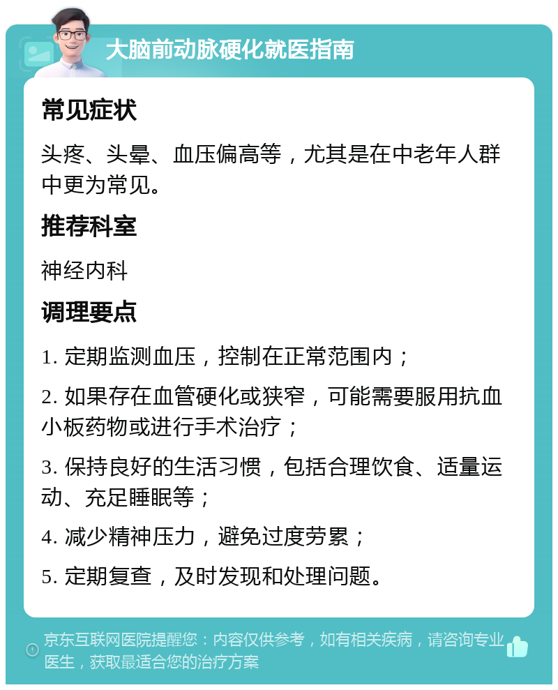 大脑前动脉硬化就医指南 常见症状 头疼、头晕、血压偏高等，尤其是在中老年人群中更为常见。 推荐科室 神经内科 调理要点 1. 定期监测血压，控制在正常范围内； 2. 如果存在血管硬化或狭窄，可能需要服用抗血小板药物或进行手术治疗； 3. 保持良好的生活习惯，包括合理饮食、适量运动、充足睡眠等； 4. 减少精神压力，避免过度劳累； 5. 定期复查，及时发现和处理问题。