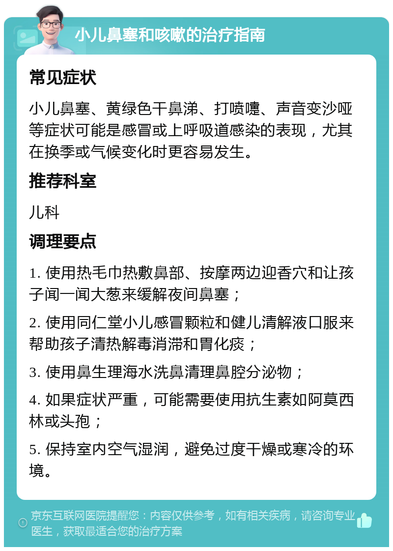 小儿鼻塞和咳嗽的治疗指南 常见症状 小儿鼻塞、黄绿色干鼻涕、打喷嚏、声音变沙哑等症状可能是感冒或上呼吸道感染的表现，尤其在换季或气候变化时更容易发生。 推荐科室 儿科 调理要点 1. 使用热毛巾热敷鼻部、按摩两边迎香穴和让孩子闻一闻大葱来缓解夜间鼻塞； 2. 使用同仁堂小儿感冒颗粒和健儿清解液口服来帮助孩子清热解毒消滞和胃化痰； 3. 使用鼻生理海水洗鼻清理鼻腔分泌物； 4. 如果症状严重，可能需要使用抗生素如阿莫西林或头孢； 5. 保持室内空气湿润，避免过度干燥或寒冷的环境。