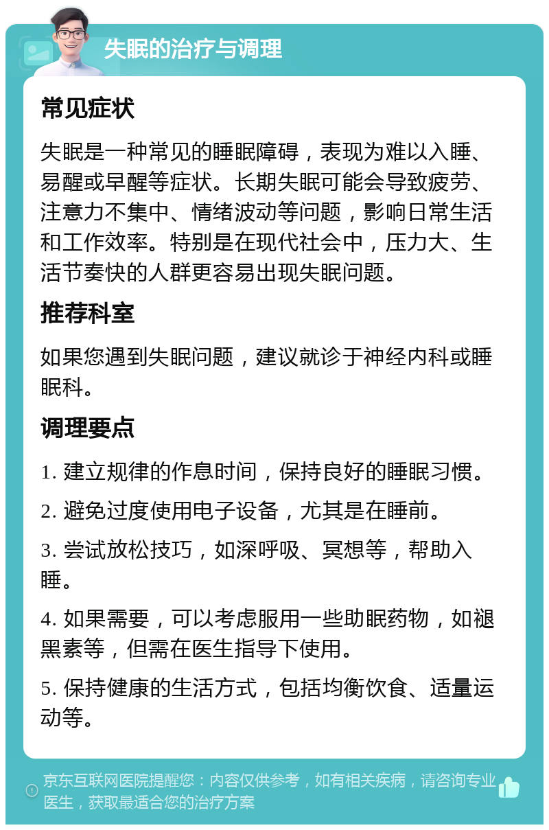 失眠的治疗与调理 常见症状 失眠是一种常见的睡眠障碍，表现为难以入睡、易醒或早醒等症状。长期失眠可能会导致疲劳、注意力不集中、情绪波动等问题，影响日常生活和工作效率。特别是在现代社会中，压力大、生活节奏快的人群更容易出现失眠问题。 推荐科室 如果您遇到失眠问题，建议就诊于神经内科或睡眠科。 调理要点 1. 建立规律的作息时间，保持良好的睡眠习惯。 2. 避免过度使用电子设备，尤其是在睡前。 3. 尝试放松技巧，如深呼吸、冥想等，帮助入睡。 4. 如果需要，可以考虑服用一些助眠药物，如褪黑素等，但需在医生指导下使用。 5. 保持健康的生活方式，包括均衡饮食、适量运动等。