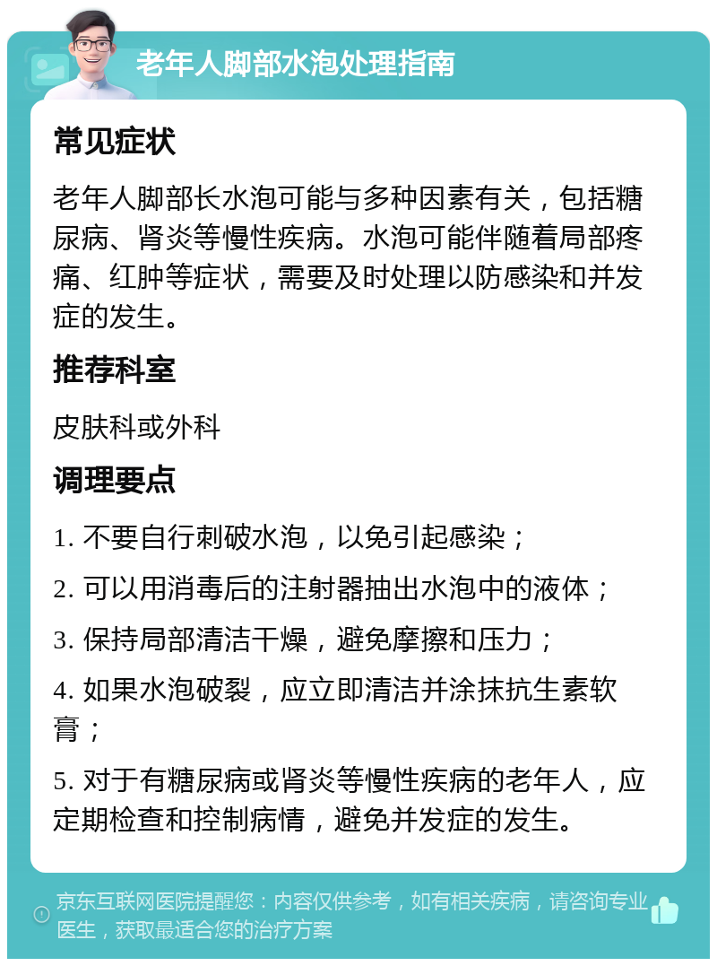 老年人脚部水泡处理指南 常见症状 老年人脚部长水泡可能与多种因素有关，包括糖尿病、肾炎等慢性疾病。水泡可能伴随着局部疼痛、红肿等症状，需要及时处理以防感染和并发症的发生。 推荐科室 皮肤科或外科 调理要点 1. 不要自行刺破水泡，以免引起感染； 2. 可以用消毒后的注射器抽出水泡中的液体； 3. 保持局部清洁干燥，避免摩擦和压力； 4. 如果水泡破裂，应立即清洁并涂抹抗生素软膏； 5. 对于有糖尿病或肾炎等慢性疾病的老年人，应定期检查和控制病情，避免并发症的发生。