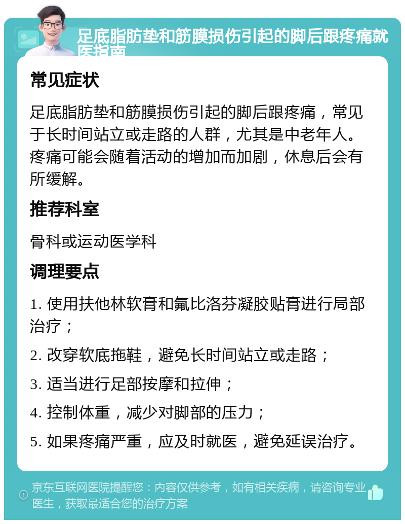 足底脂肪垫和筋膜损伤引起的脚后跟疼痛就医指南 常见症状 足底脂肪垫和筋膜损伤引起的脚后跟疼痛，常见于长时间站立或走路的人群，尤其是中老年人。疼痛可能会随着活动的增加而加剧，休息后会有所缓解。 推荐科室 骨科或运动医学科 调理要点 1. 使用扶他林软膏和氟比洛芬凝胶贴膏进行局部治疗； 2. 改穿软底拖鞋，避免长时间站立或走路； 3. 适当进行足部按摩和拉伸； 4. 控制体重，减少对脚部的压力； 5. 如果疼痛严重，应及时就医，避免延误治疗。