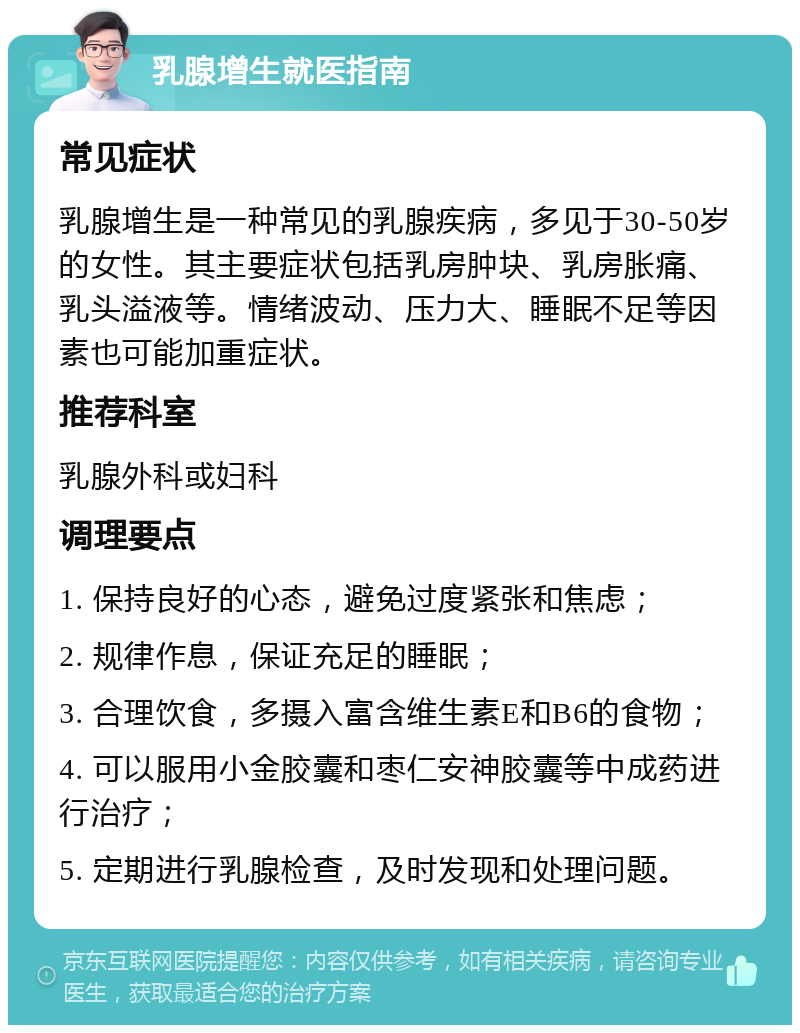 乳腺增生就医指南 常见症状 乳腺增生是一种常见的乳腺疾病，多见于30-50岁的女性。其主要症状包括乳房肿块、乳房胀痛、乳头溢液等。情绪波动、压力大、睡眠不足等因素也可能加重症状。 推荐科室 乳腺外科或妇科 调理要点 1. 保持良好的心态，避免过度紧张和焦虑； 2. 规律作息，保证充足的睡眠； 3. 合理饮食，多摄入富含维生素E和B6的食物； 4. 可以服用小金胶囊和枣仁安神胶囊等中成药进行治疗； 5. 定期进行乳腺检查，及时发现和处理问题。