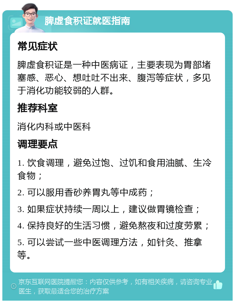 脾虚食积证就医指南 常见症状 脾虚食积证是一种中医病证，主要表现为胃部堵塞感、恶心、想吐吐不出来、腹泻等症状，多见于消化功能较弱的人群。 推荐科室 消化内科或中医科 调理要点 1. 饮食调理，避免过饱、过饥和食用油腻、生冷食物； 2. 可以服用香砂养胃丸等中成药； 3. 如果症状持续一周以上，建议做胃镜检查； 4. 保持良好的生活习惯，避免熬夜和过度劳累； 5. 可以尝试一些中医调理方法，如针灸、推拿等。