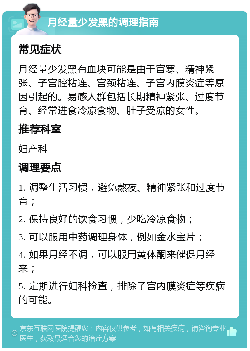 月经量少发黑的调理指南 常见症状 月经量少发黑有血块可能是由于宫寒、精神紧张、子宫腔粘连、宫颈粘连、子宫内膜炎症等原因引起的。易感人群包括长期精神紧张、过度节育、经常进食冷凉食物、肚子受凉的女性。 推荐科室 妇产科 调理要点 1. 调整生活习惯，避免熬夜、精神紧张和过度节育； 2. 保持良好的饮食习惯，少吃冷凉食物； 3. 可以服用中药调理身体，例如金水宝片； 4. 如果月经不调，可以服用黄体酮来催促月经来； 5. 定期进行妇科检查，排除子宫内膜炎症等疾病的可能。