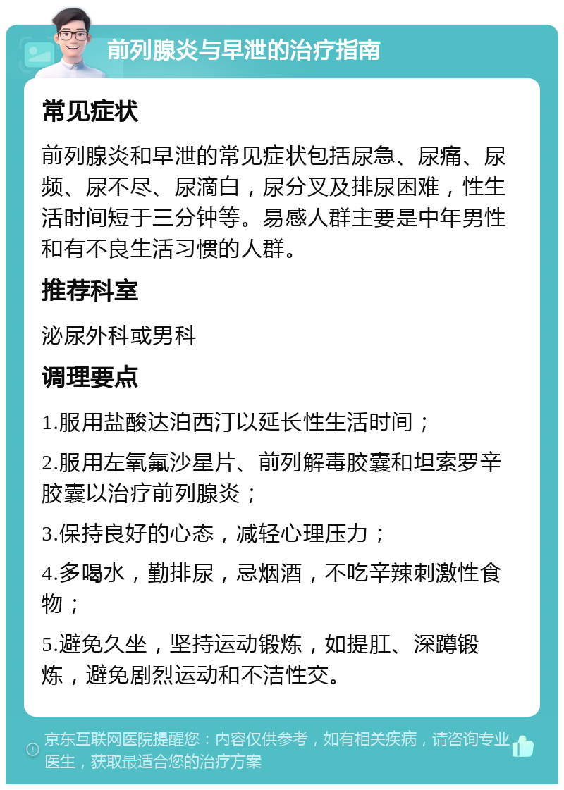 前列腺炎与早泄的治疗指南 常见症状 前列腺炎和早泄的常见症状包括尿急、尿痛、尿频、尿不尽、尿滴白，尿分叉及排尿困难，性生活时间短于三分钟等。易感人群主要是中年男性和有不良生活习惯的人群。 推荐科室 泌尿外科或男科 调理要点 1.服用盐酸达泊西汀以延长性生活时间； 2.服用左氧氟沙星片、前列解毒胶囊和坦索罗辛胶囊以治疗前列腺炎； 3.保持良好的心态，减轻心理压力； 4.多喝水，勤排尿，忌烟酒，不吃辛辣刺激性食物； 5.避免久坐，坚持运动锻炼，如提肛、深蹲锻炼，避免剧烈运动和不洁性交。