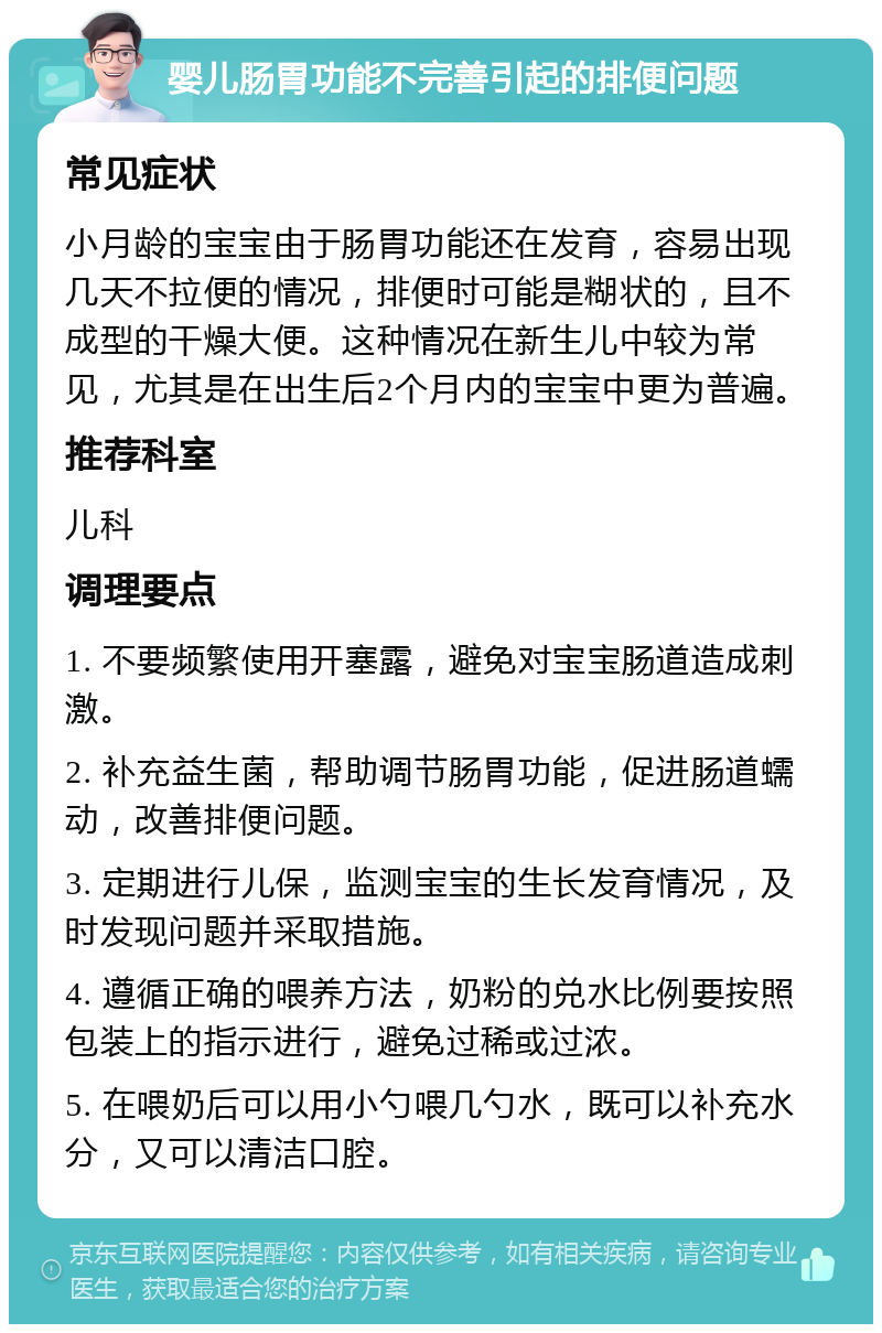 婴儿肠胃功能不完善引起的排便问题 常见症状 小月龄的宝宝由于肠胃功能还在发育，容易出现几天不拉便的情况，排便时可能是糊状的，且不成型的干燥大便。这种情况在新生儿中较为常见，尤其是在出生后2个月内的宝宝中更为普遍。 推荐科室 儿科 调理要点 1. 不要频繁使用开塞露，避免对宝宝肠道造成刺激。 2. 补充益生菌，帮助调节肠胃功能，促进肠道蠕动，改善排便问题。 3. 定期进行儿保，监测宝宝的生长发育情况，及时发现问题并采取措施。 4. 遵循正确的喂养方法，奶粉的兑水比例要按照包装上的指示进行，避免过稀或过浓。 5. 在喂奶后可以用小勺喂几勺水，既可以补充水分，又可以清洁口腔。