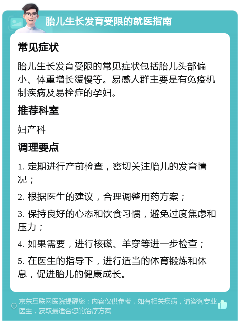 胎儿生长发育受限的就医指南 常见症状 胎儿生长发育受限的常见症状包括胎儿头部偏小、体重增长缓慢等。易感人群主要是有免疫机制疾病及易栓症的孕妇。 推荐科室 妇产科 调理要点 1. 定期进行产前检查，密切关注胎儿的发育情况； 2. 根据医生的建议，合理调整用药方案； 3. 保持良好的心态和饮食习惯，避免过度焦虑和压力； 4. 如果需要，进行核磁、羊穿等进一步检查； 5. 在医生的指导下，进行适当的体育锻炼和休息，促进胎儿的健康成长。