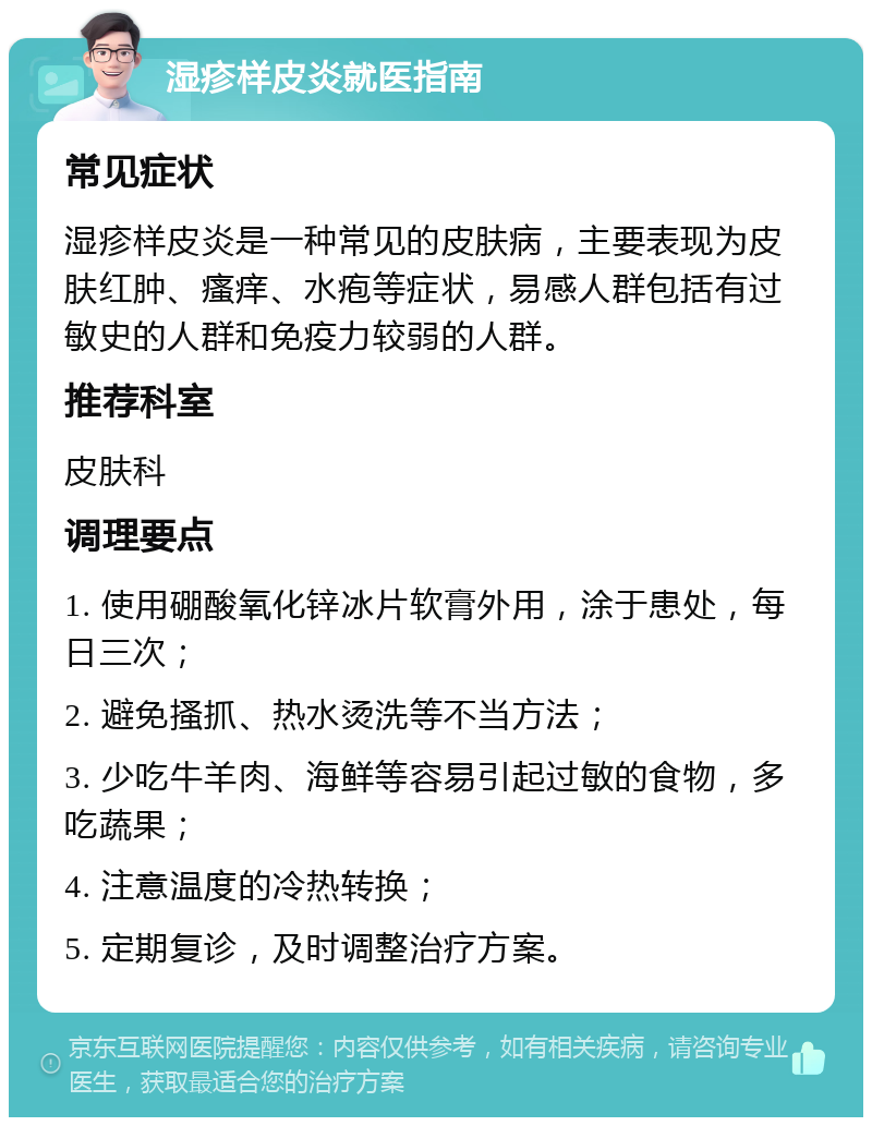 湿疹样皮炎就医指南 常见症状 湿疹样皮炎是一种常见的皮肤病，主要表现为皮肤红肿、瘙痒、水疱等症状，易感人群包括有过敏史的人群和免疫力较弱的人群。 推荐科室 皮肤科 调理要点 1. 使用硼酸氧化锌冰片软膏外用，涂于患处，每日三次； 2. 避免搔抓、热水烫洗等不当方法； 3. 少吃牛羊肉、海鲜等容易引起过敏的食物，多吃蔬果； 4. 注意温度的冷热转换； 5. 定期复诊，及时调整治疗方案。