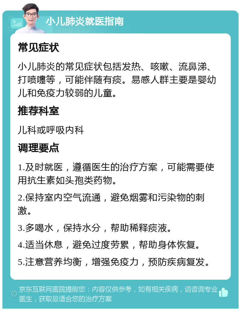 小儿肺炎就医指南 常见症状 小儿肺炎的常见症状包括发热、咳嗽、流鼻涕、打喷嚏等，可能伴随有痰。易感人群主要是婴幼儿和免疫力较弱的儿童。 推荐科室 儿科或呼吸内科 调理要点 1.及时就医，遵循医生的治疗方案，可能需要使用抗生素如头孢类药物。 2.保持室内空气流通，避免烟雾和污染物的刺激。 3.多喝水，保持水分，帮助稀释痰液。 4.适当休息，避免过度劳累，帮助身体恢复。 5.注意营养均衡，增强免疫力，预防疾病复发。