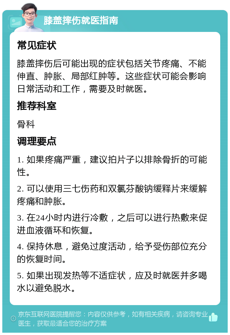 膝盖摔伤就医指南 常见症状 膝盖摔伤后可能出现的症状包括关节疼痛、不能伸直、肿胀、局部红肿等。这些症状可能会影响日常活动和工作，需要及时就医。 推荐科室 骨科 调理要点 1. 如果疼痛严重，建议拍片子以排除骨折的可能性。 2. 可以使用三七伤药和双氯芬酸钠缓释片来缓解疼痛和肿胀。 3. 在24小时内进行冷敷，之后可以进行热敷来促进血液循环和恢复。 4. 保持休息，避免过度活动，给予受伤部位充分的恢复时间。 5. 如果出现发热等不适症状，应及时就医并多喝水以避免脱水。