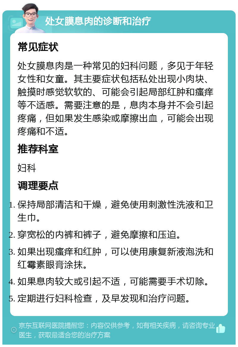 处女膜息肉的诊断和治疗 常见症状 处女膜息肉是一种常见的妇科问题，多见于年轻女性和女童。其主要症状包括私处出现小肉块、触摸时感觉软软的、可能会引起局部红肿和瘙痒等不适感。需要注意的是，息肉本身并不会引起疼痛，但如果发生感染或摩擦出血，可能会出现疼痛和不适。 推荐科室 妇科 调理要点 保持局部清洁和干燥，避免使用刺激性洗液和卫生巾。 穿宽松的内裤和裤子，避免摩擦和压迫。 如果出现瘙痒和红肿，可以使用康复新液泡洗和红霉素眼膏涂抹。 如果息肉较大或引起不适，可能需要手术切除。 定期进行妇科检查，及早发现和治疗问题。