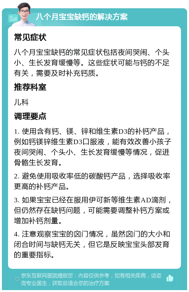 八个月宝宝缺钙的解决方案 常见症状 八个月宝宝缺钙的常见症状包括夜间哭闹、个头小、生长发育缓慢等。这些症状可能与钙的不足有关，需要及时补充钙质。 推荐科室 儿科 调理要点 1. 使用含有钙、镁、锌和维生素D3的补钙产品，例如钙镁锌维生素D3口服液，能有效改善小孩子夜间哭闹、个头小、生长发育缓慢等情况，促进骨骼生长发育。 2. 避免使用吸收率低的碳酸钙产品，选择吸收率更高的补钙产品。 3. 如果宝宝已经在服用伊可新等维生素AD滴剂，但仍然存在缺钙问题，可能需要调整补钙方案或增加补钙剂量。 4. 注意观察宝宝的囟门情况，虽然囟门的大小和闭合时间与缺钙无关，但它是反映宝宝头部发育的重要指标。