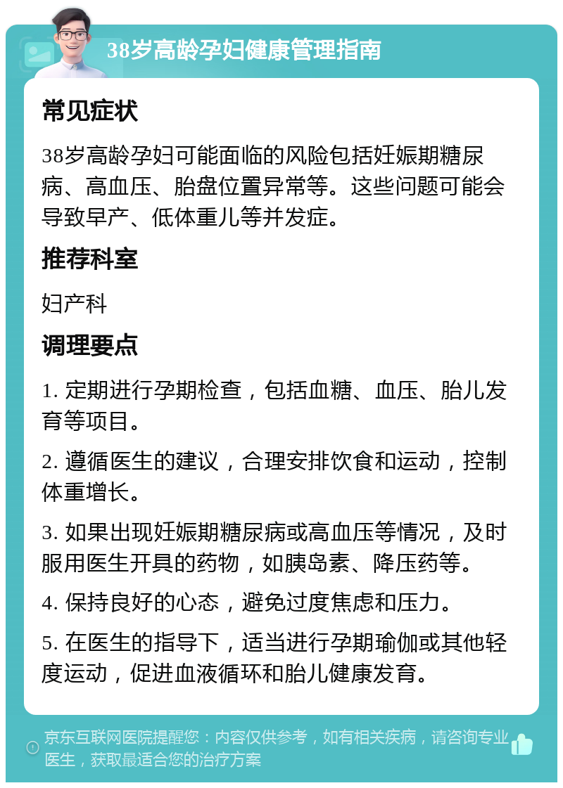 38岁高龄孕妇健康管理指南 常见症状 38岁高龄孕妇可能面临的风险包括妊娠期糖尿病、高血压、胎盘位置异常等。这些问题可能会导致早产、低体重儿等并发症。 推荐科室 妇产科 调理要点 1. 定期进行孕期检查，包括血糖、血压、胎儿发育等项目。 2. 遵循医生的建议，合理安排饮食和运动，控制体重增长。 3. 如果出现妊娠期糖尿病或高血压等情况，及时服用医生开具的药物，如胰岛素、降压药等。 4. 保持良好的心态，避免过度焦虑和压力。 5. 在医生的指导下，适当进行孕期瑜伽或其他轻度运动，促进血液循环和胎儿健康发育。