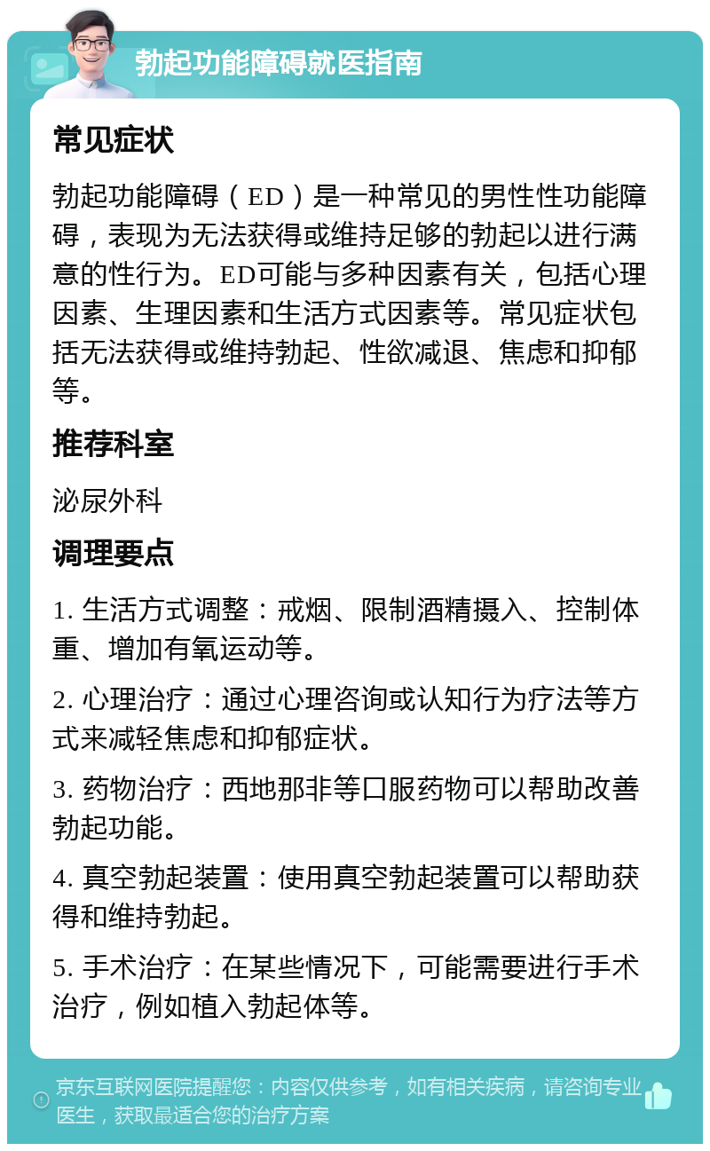 勃起功能障碍就医指南 常见症状 勃起功能障碍（ED）是一种常见的男性性功能障碍，表现为无法获得或维持足够的勃起以进行满意的性行为。ED可能与多种因素有关，包括心理因素、生理因素和生活方式因素等。常见症状包括无法获得或维持勃起、性欲减退、焦虑和抑郁等。 推荐科室 泌尿外科 调理要点 1. 生活方式调整：戒烟、限制酒精摄入、控制体重、增加有氧运动等。 2. 心理治疗：通过心理咨询或认知行为疗法等方式来减轻焦虑和抑郁症状。 3. 药物治疗：西地那非等口服药物可以帮助改善勃起功能。 4. 真空勃起装置：使用真空勃起装置可以帮助获得和维持勃起。 5. 手术治疗：在某些情况下，可能需要进行手术治疗，例如植入勃起体等。