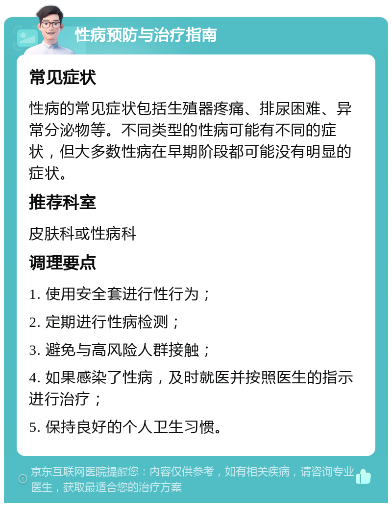 性病预防与治疗指南 常见症状 性病的常见症状包括生殖器疼痛、排尿困难、异常分泌物等。不同类型的性病可能有不同的症状，但大多数性病在早期阶段都可能没有明显的症状。 推荐科室 皮肤科或性病科 调理要点 1. 使用安全套进行性行为； 2. 定期进行性病检测； 3. 避免与高风险人群接触； 4. 如果感染了性病，及时就医并按照医生的指示进行治疗； 5. 保持良好的个人卫生习惯。