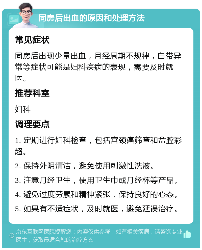 同房后出血的原因和处理方法 常见症状 同房后出现少量出血，月经周期不规律，白带异常等症状可能是妇科疾病的表现，需要及时就医。 推荐科室 妇科 调理要点 1. 定期进行妇科检查，包括宫颈癌筛查和盆腔彩超。 2. 保持外阴清洁，避免使用刺激性洗液。 3. 注意月经卫生，使用卫生巾或月经杯等产品。 4. 避免过度劳累和精神紧张，保持良好的心态。 5. 如果有不适症状，及时就医，避免延误治疗。