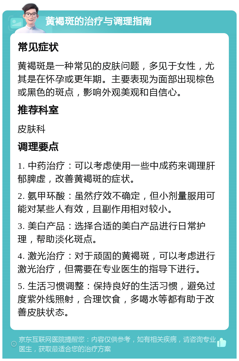 黄褐斑的治疗与调理指南 常见症状 黄褐斑是一种常见的皮肤问题，多见于女性，尤其是在怀孕或更年期。主要表现为面部出现棕色或黑色的斑点，影响外观美观和自信心。 推荐科室 皮肤科 调理要点 1. 中药治疗：可以考虑使用一些中成药来调理肝郁脾虚，改善黄褐斑的症状。 2. 氨甲环酸：虽然疗效不确定，但小剂量服用可能对某些人有效，且副作用相对较小。 3. 美白产品：选择合适的美白产品进行日常护理，帮助淡化斑点。 4. 激光治疗：对于顽固的黄褐斑，可以考虑进行激光治疗，但需要在专业医生的指导下进行。 5. 生活习惯调整：保持良好的生活习惯，避免过度紫外线照射，合理饮食，多喝水等都有助于改善皮肤状态。