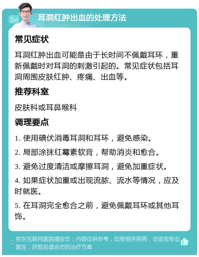 耳洞红肿出血的处理方法 常见症状 耳洞红肿出血可能是由于长时间不佩戴耳环，重新佩戴时对耳洞的刺激引起的。常见症状包括耳洞周围皮肤红肿、疼痛、出血等。 推荐科室 皮肤科或耳鼻喉科 调理要点 1. 使用碘伏消毒耳洞和耳环，避免感染。 2. 局部涂抹红霉素软膏，帮助消炎和愈合。 3. 避免过度清洁或摩擦耳洞，避免加重症状。 4. 如果症状加重或出现流脓、流水等情况，应及时就医。 5. 在耳洞完全愈合之前，避免佩戴耳环或其他耳饰。