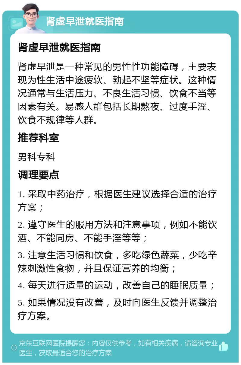 肾虚早泄就医指南 肾虚早泄就医指南 肾虚早泄是一种常见的男性性功能障碍，主要表现为性生活中途疲软、勃起不坚等症状。这种情况通常与生活压力、不良生活习惯、饮食不当等因素有关。易感人群包括长期熬夜、过度手淫、饮食不规律等人群。 推荐科室 男科专科 调理要点 1. 采取中药治疗，根据医生建议选择合适的治疗方案； 2. 遵守医生的服用方法和注意事项，例如不能饮酒、不能同房、不能手淫等等； 3. 注意生活习惯和饮食，多吃绿色蔬菜，少吃辛辣刺激性食物，并且保证营养的均衡； 4. 每天进行适量的运动，改善自己的睡眠质量； 5. 如果情况没有改善，及时向医生反馈并调整治疗方案。