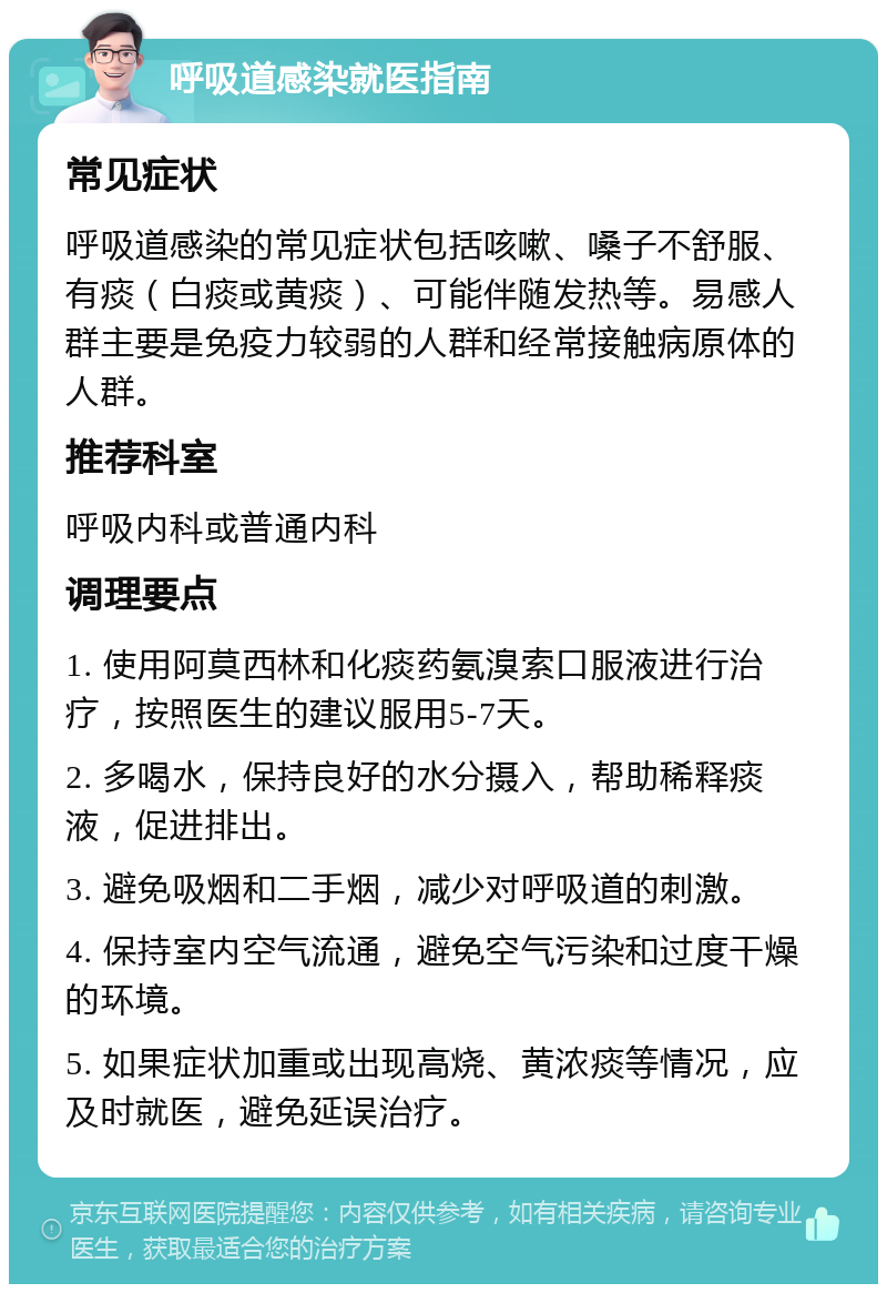 呼吸道感染就医指南 常见症状 呼吸道感染的常见症状包括咳嗽、嗓子不舒服、有痰（白痰或黄痰）、可能伴随发热等。易感人群主要是免疫力较弱的人群和经常接触病原体的人群。 推荐科室 呼吸内科或普通内科 调理要点 1. 使用阿莫西林和化痰药氨溴索口服液进行治疗，按照医生的建议服用5-7天。 2. 多喝水，保持良好的水分摄入，帮助稀释痰液，促进排出。 3. 避免吸烟和二手烟，减少对呼吸道的刺激。 4. 保持室内空气流通，避免空气污染和过度干燥的环境。 5. 如果症状加重或出现高烧、黄浓痰等情况，应及时就医，避免延误治疗。