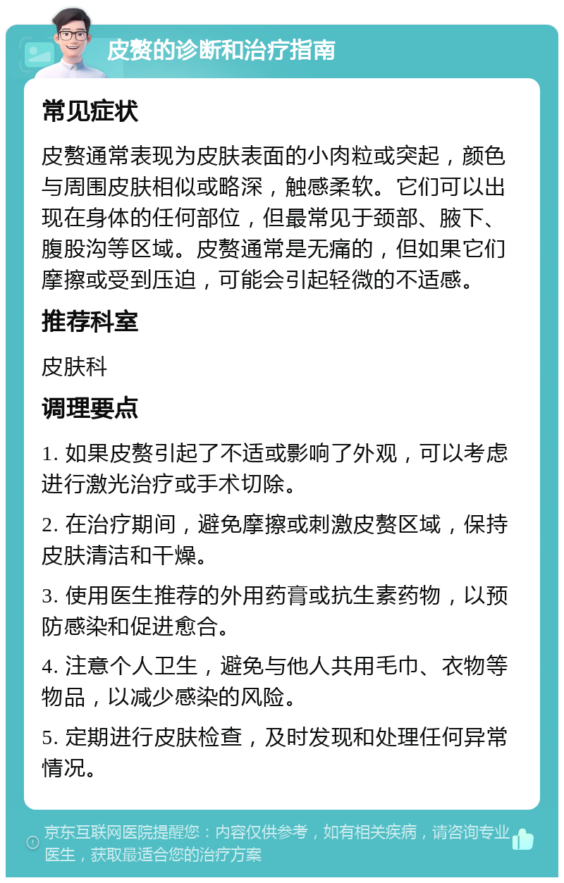 皮赘的诊断和治疗指南 常见症状 皮赘通常表现为皮肤表面的小肉粒或突起，颜色与周围皮肤相似或略深，触感柔软。它们可以出现在身体的任何部位，但最常见于颈部、腋下、腹股沟等区域。皮赘通常是无痛的，但如果它们摩擦或受到压迫，可能会引起轻微的不适感。 推荐科室 皮肤科 调理要点 1. 如果皮赘引起了不适或影响了外观，可以考虑进行激光治疗或手术切除。 2. 在治疗期间，避免摩擦或刺激皮赘区域，保持皮肤清洁和干燥。 3. 使用医生推荐的外用药膏或抗生素药物，以预防感染和促进愈合。 4. 注意个人卫生，避免与他人共用毛巾、衣物等物品，以减少感染的风险。 5. 定期进行皮肤检查，及时发现和处理任何异常情况。