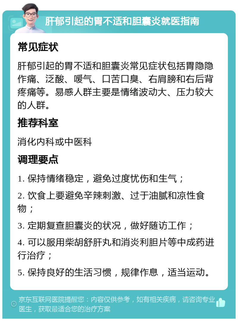 肝郁引起的胃不适和胆囊炎就医指南 常见症状 肝郁引起的胃不适和胆囊炎常见症状包括胃隐隐作痛、泛酸、嗳气、口苦口臭、右肩膀和右后背疼痛等。易感人群主要是情绪波动大、压力较大的人群。 推荐科室 消化内科或中医科 调理要点 1. 保持情绪稳定，避免过度忧伤和生气； 2. 饮食上要避免辛辣刺激、过于油腻和凉性食物； 3. 定期复查胆囊炎的状况，做好随访工作； 4. 可以服用柴胡舒肝丸和消炎利胆片等中成药进行治疗； 5. 保持良好的生活习惯，规律作息，适当运动。