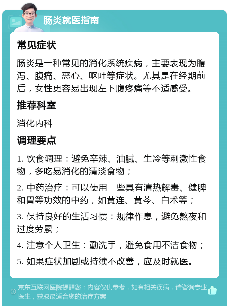 肠炎就医指南 常见症状 肠炎是一种常见的消化系统疾病，主要表现为腹泻、腹痛、恶心、呕吐等症状。尤其是在经期前后，女性更容易出现左下腹疼痛等不适感受。 推荐科室 消化内科 调理要点 1. 饮食调理：避免辛辣、油腻、生冷等刺激性食物，多吃易消化的清淡食物； 2. 中药治疗：可以使用一些具有清热解毒、健脾和胃等功效的中药，如黄连、黄芩、白术等； 3. 保持良好的生活习惯：规律作息，避免熬夜和过度劳累； 4. 注意个人卫生：勤洗手，避免食用不洁食物； 5. 如果症状加剧或持续不改善，应及时就医。