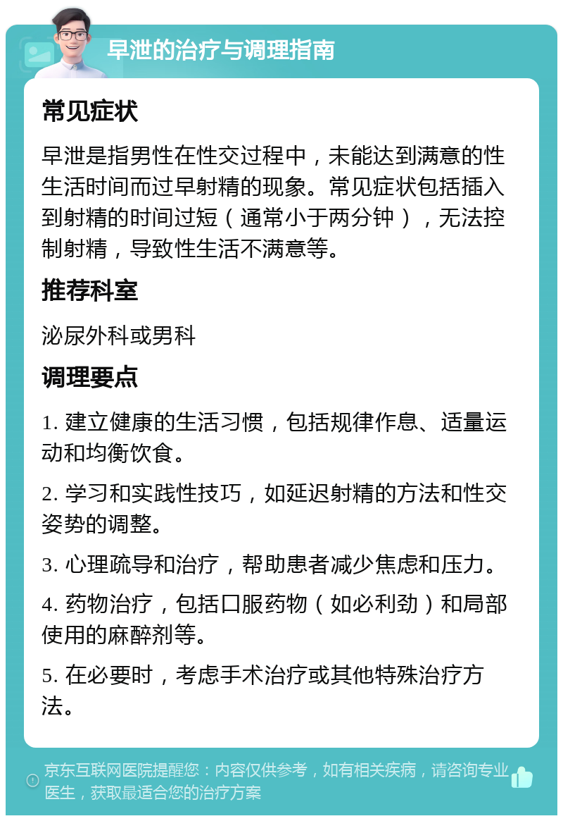 早泄的治疗与调理指南 常见症状 早泄是指男性在性交过程中，未能达到满意的性生活时间而过早射精的现象。常见症状包括插入到射精的时间过短（通常小于两分钟），无法控制射精，导致性生活不满意等。 推荐科室 泌尿外科或男科 调理要点 1. 建立健康的生活习惯，包括规律作息、适量运动和均衡饮食。 2. 学习和实践性技巧，如延迟射精的方法和性交姿势的调整。 3. 心理疏导和治疗，帮助患者减少焦虑和压力。 4. 药物治疗，包括口服药物（如必利劲）和局部使用的麻醉剂等。 5. 在必要时，考虑手术治疗或其他特殊治疗方法。