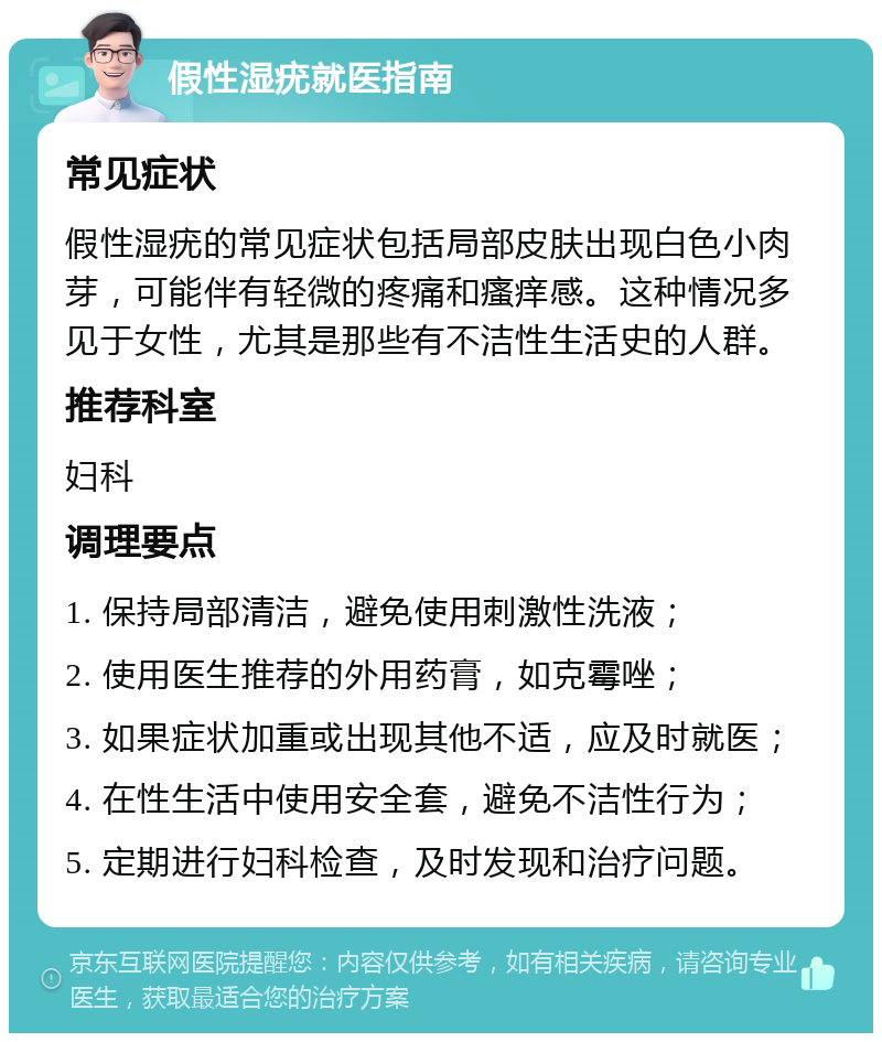 假性湿疣就医指南 常见症状 假性湿疣的常见症状包括局部皮肤出现白色小肉芽，可能伴有轻微的疼痛和瘙痒感。这种情况多见于女性，尤其是那些有不洁性生活史的人群。 推荐科室 妇科 调理要点 1. 保持局部清洁，避免使用刺激性洗液； 2. 使用医生推荐的外用药膏，如克霉唑； 3. 如果症状加重或出现其他不适，应及时就医； 4. 在性生活中使用安全套，避免不洁性行为； 5. 定期进行妇科检查，及时发现和治疗问题。