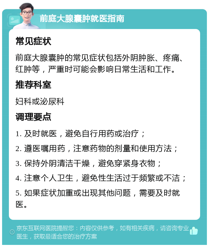 前庭大腺囊肿就医指南 常见症状 前庭大腺囊肿的常见症状包括外阴肿胀、疼痛、红肿等，严重时可能会影响日常生活和工作。 推荐科室 妇科或泌尿科 调理要点 1. 及时就医，避免自行用药或治疗； 2. 遵医嘱用药，注意药物的剂量和使用方法； 3. 保持外阴清洁干燥，避免穿紧身衣物； 4. 注意个人卫生，避免性生活过于频繁或不洁； 5. 如果症状加重或出现其他问题，需要及时就医。