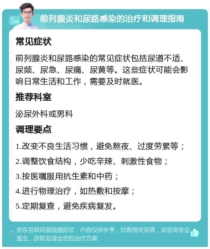 前列腺炎和尿路感染的治疗和调理指南 常见症状 前列腺炎和尿路感染的常见症状包括尿道不适、尿频、尿急、尿痛、尿黄等。这些症状可能会影响日常生活和工作，需要及时就医。 推荐科室 泌尿外科或男科 调理要点 1.改变不良生活习惯，避免熬夜、过度劳累等； 2.调整饮食结构，少吃辛辣、刺激性食物； 3.按医嘱服用抗生素和中药； 4.进行物理治疗，如热敷和按摩； 5.定期复查，避免疾病复发。