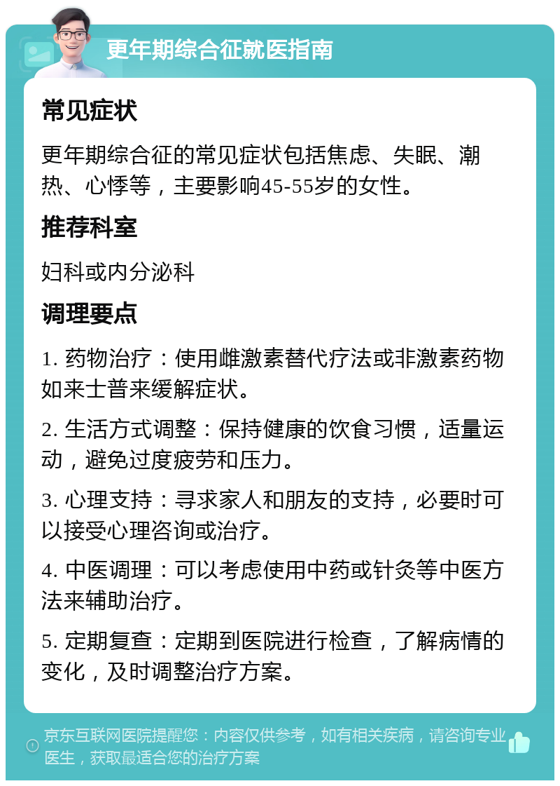 更年期综合征就医指南 常见症状 更年期综合征的常见症状包括焦虑、失眠、潮热、心悸等，主要影响45-55岁的女性。 推荐科室 妇科或内分泌科 调理要点 1. 药物治疗：使用雌激素替代疗法或非激素药物如来士普来缓解症状。 2. 生活方式调整：保持健康的饮食习惯，适量运动，避免过度疲劳和压力。 3. 心理支持：寻求家人和朋友的支持，必要时可以接受心理咨询或治疗。 4. 中医调理：可以考虑使用中药或针灸等中医方法来辅助治疗。 5. 定期复查：定期到医院进行检查，了解病情的变化，及时调整治疗方案。