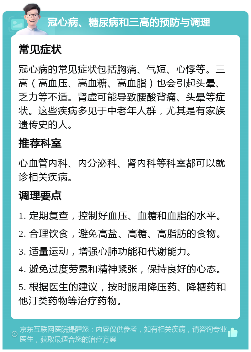 冠心病、糖尿病和三高的预防与调理 常见症状 冠心病的常见症状包括胸痛、气短、心悸等。三高（高血压、高血糖、高血脂）也会引起头晕、乏力等不适。肾虚可能导致腰酸背痛、头晕等症状。这些疾病多见于中老年人群，尤其是有家族遗传史的人。 推荐科室 心血管内科、内分泌科、肾内科等科室都可以就诊相关疾病。 调理要点 1. 定期复查，控制好血压、血糖和血脂的水平。 2. 合理饮食，避免高盐、高糖、高脂肪的食物。 3. 适量运动，增强心肺功能和代谢能力。 4. 避免过度劳累和精神紧张，保持良好的心态。 5. 根据医生的建议，按时服用降压药、降糖药和他汀类药物等治疗药物。