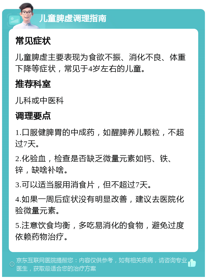 儿童脾虚调理指南 常见症状 儿童脾虚主要表现为食欲不振、消化不良、体重下降等症状，常见于4岁左右的儿童。 推荐科室 儿科或中医科 调理要点 1.口服健脾胃的中成药，如醒脾养儿颗粒，不超过7天。 2.化验血，检查是否缺乏微量元素如钙、铁、锌，缺啥补啥。 3.可以适当服用消食片，但不超过7天。 4.如果一周后症状没有明显改善，建议去医院化验微量元素。 5.注意饮食均衡，多吃易消化的食物，避免过度依赖药物治疗。