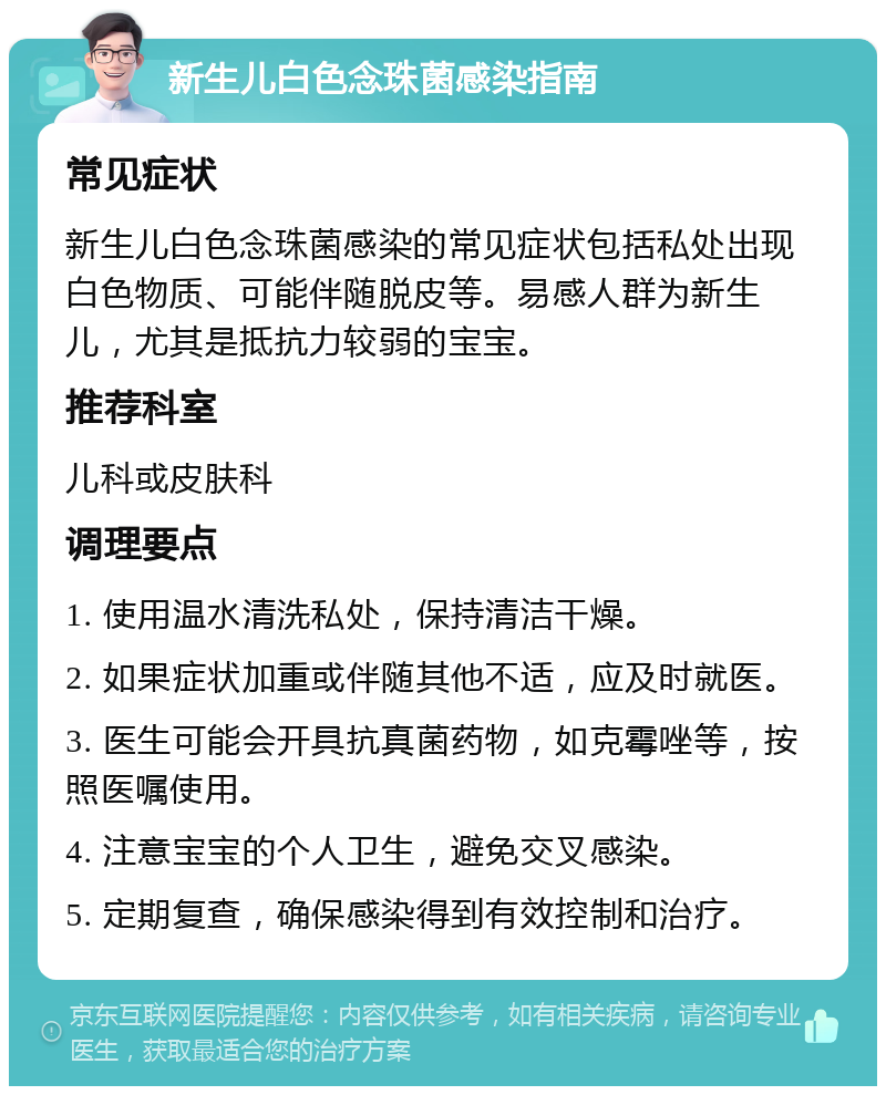 新生儿白色念珠菌感染指南 常见症状 新生儿白色念珠菌感染的常见症状包括私处出现白色物质、可能伴随脱皮等。易感人群为新生儿，尤其是抵抗力较弱的宝宝。 推荐科室 儿科或皮肤科 调理要点 1. 使用温水清洗私处，保持清洁干燥。 2. 如果症状加重或伴随其他不适，应及时就医。 3. 医生可能会开具抗真菌药物，如克霉唑等，按照医嘱使用。 4. 注意宝宝的个人卫生，避免交叉感染。 5. 定期复查，确保感染得到有效控制和治疗。