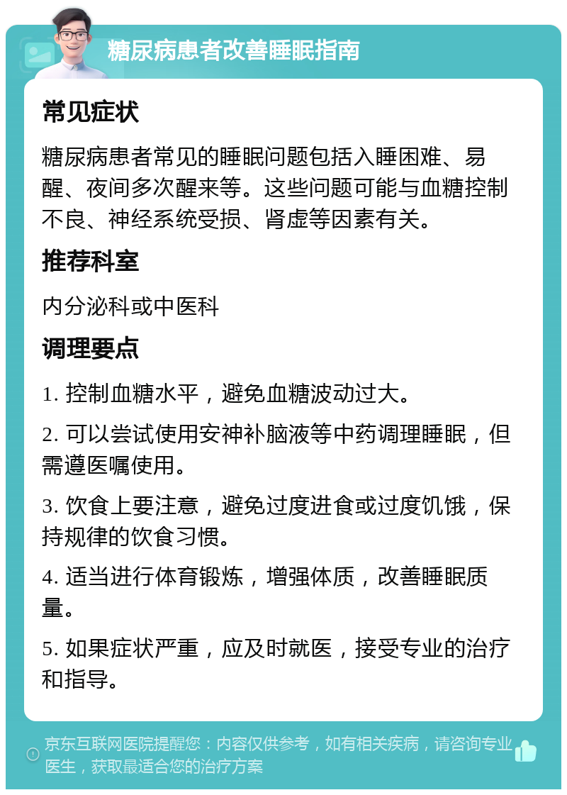 糖尿病患者改善睡眠指南 常见症状 糖尿病患者常见的睡眠问题包括入睡困难、易醒、夜间多次醒来等。这些问题可能与血糖控制不良、神经系统受损、肾虚等因素有关。 推荐科室 内分泌科或中医科 调理要点 1. 控制血糖水平，避免血糖波动过大。 2. 可以尝试使用安神补脑液等中药调理睡眠，但需遵医嘱使用。 3. 饮食上要注意，避免过度进食或过度饥饿，保持规律的饮食习惯。 4. 适当进行体育锻炼，增强体质，改善睡眠质量。 5. 如果症状严重，应及时就医，接受专业的治疗和指导。