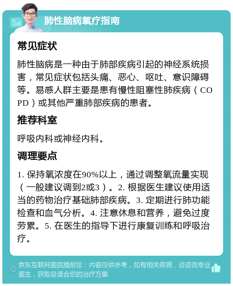 肺性脑病氧疗指南 常见症状 肺性脑病是一种由于肺部疾病引起的神经系统损害，常见症状包括头痛、恶心、呕吐、意识障碍等。易感人群主要是患有慢性阻塞性肺疾病（COPD）或其他严重肺部疾病的患者。 推荐科室 呼吸内科或神经内科。 调理要点 1. 保持氧浓度在90%以上，通过调整氧流量实现（一般建议调到2或3）。2. 根据医生建议使用适当的药物治疗基础肺部疾病。3. 定期进行肺功能检查和血气分析。4. 注意休息和营养，避免过度劳累。5. 在医生的指导下进行康复训练和呼吸治疗。