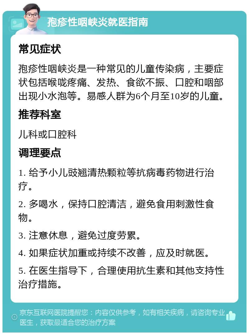 孢疹性咽峡炎就医指南 常见症状 孢疹性咽峡炎是一种常见的儿童传染病，主要症状包括喉咙疼痛、发热、食欲不振、口腔和咽部出现小水泡等。易感人群为6个月至10岁的儿童。 推荐科室 儿科或口腔科 调理要点 1. 给予小儿豉翘清热颗粒等抗病毒药物进行治疗。 2. 多喝水，保持口腔清洁，避免食用刺激性食物。 3. 注意休息，避免过度劳累。 4. 如果症状加重或持续不改善，应及时就医。 5. 在医生指导下，合理使用抗生素和其他支持性治疗措施。