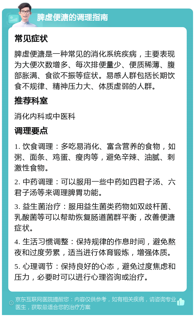 脾虚便溏的调理指南 常见症状 脾虚便溏是一种常见的消化系统疾病，主要表现为大便次数增多、每次排便量少、便质稀薄、腹部胀满、食欲不振等症状。易感人群包括长期饮食不规律、精神压力大、体质虚弱的人群。 推荐科室 消化内科或中医科 调理要点 1. 饮食调理：多吃易消化、富含营养的食物，如粥、面条、鸡蛋、瘦肉等，避免辛辣、油腻、刺激性食物。 2. 中药调理：可以服用一些中药如四君子汤、六君子汤等来调理脾胃功能。 3. 益生菌治疗：服用益生菌类药物如双歧杆菌、乳酸菌等可以帮助恢复肠道菌群平衡，改善便溏症状。 4. 生活习惯调整：保持规律的作息时间，避免熬夜和过度劳累，适当进行体育锻炼，增强体质。 5. 心理调节：保持良好的心态，避免过度焦虑和压力，必要时可以进行心理咨询或治疗。