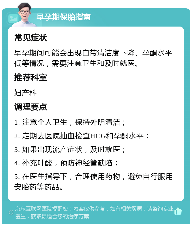 早孕期保胎指南 常见症状 早孕期间可能会出现白带清洁度下降、孕酮水平低等情况，需要注意卫生和及时就医。 推荐科室 妇产科 调理要点 1. 注意个人卫生，保持外阴清洁； 2. 定期去医院抽血检查HCG和孕酮水平； 3. 如果出现流产症状，及时就医； 4. 补充叶酸，预防神经管缺陷； 5. 在医生指导下，合理使用药物，避免自行服用安胎药等药品。