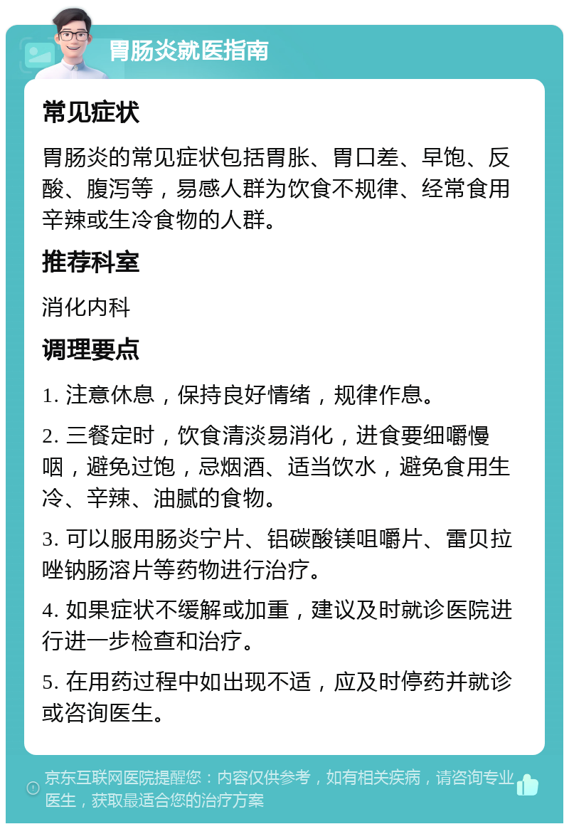 胃肠炎就医指南 常见症状 胃肠炎的常见症状包括胃胀、胃口差、早饱、反酸、腹泻等，易感人群为饮食不规律、经常食用辛辣或生冷食物的人群。 推荐科室 消化内科 调理要点 1. 注意休息，保持良好情绪，规律作息。 2. 三餐定时，饮食清淡易消化，进食要细嚼慢咽，避免过饱，忌烟酒、适当饮水，避免食用生冷、辛辣、油腻的食物。 3. 可以服用肠炎宁片、铝碳酸镁咀嚼片、雷贝拉唑钠肠溶片等药物进行治疗。 4. 如果症状不缓解或加重，建议及时就诊医院进行进一步检查和治疗。 5. 在用药过程中如出现不适，应及时停药并就诊或咨询医生。