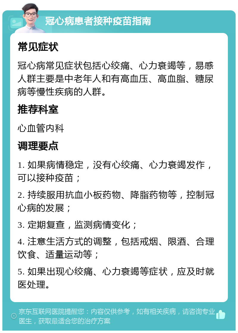 冠心病患者接种疫苗指南 常见症状 冠心病常见症状包括心绞痛、心力衰竭等，易感人群主要是中老年人和有高血压、高血脂、糖尿病等慢性疾病的人群。 推荐科室 心血管内科 调理要点 1. 如果病情稳定，没有心绞痛、心力衰竭发作，可以接种疫苗； 2. 持续服用抗血小板药物、降脂药物等，控制冠心病的发展； 3. 定期复查，监测病情变化； 4. 注意生活方式的调整，包括戒烟、限酒、合理饮食、适量运动等； 5. 如果出现心绞痛、心力衰竭等症状，应及时就医处理。