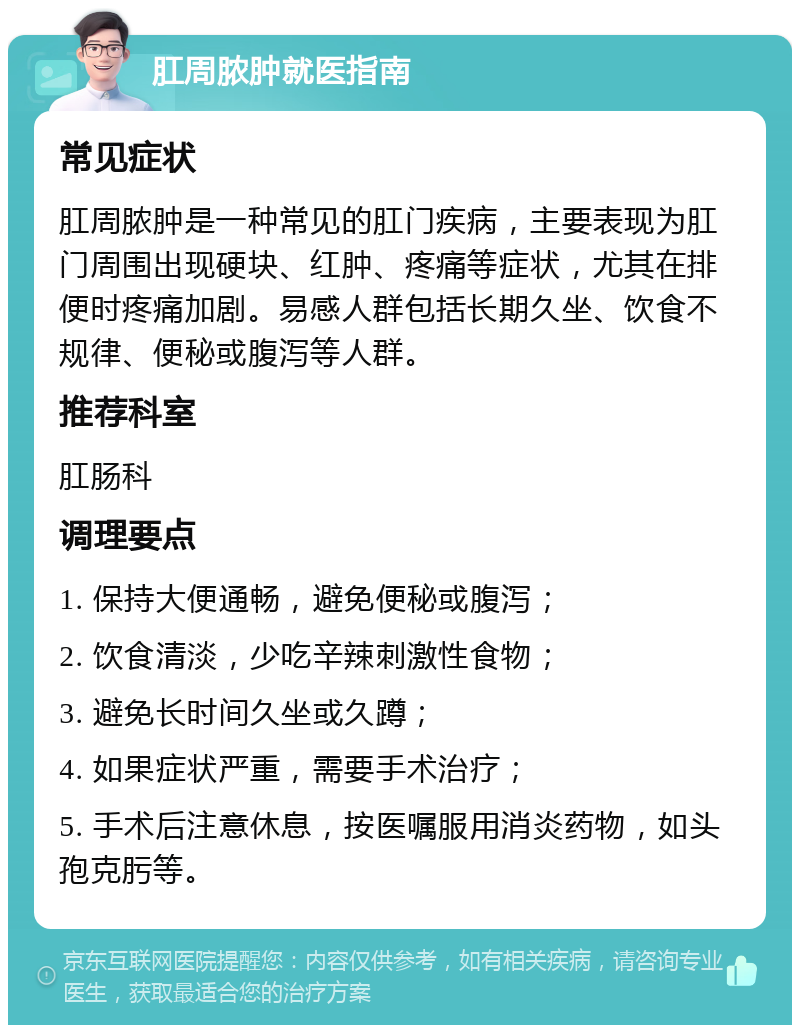 肛周脓肿就医指南 常见症状 肛周脓肿是一种常见的肛门疾病，主要表现为肛门周围出现硬块、红肿、疼痛等症状，尤其在排便时疼痛加剧。易感人群包括长期久坐、饮食不规律、便秘或腹泻等人群。 推荐科室 肛肠科 调理要点 1. 保持大便通畅，避免便秘或腹泻； 2. 饮食清淡，少吃辛辣刺激性食物； 3. 避免长时间久坐或久蹲； 4. 如果症状严重，需要手术治疗； 5. 手术后注意休息，按医嘱服用消炎药物，如头孢克肟等。