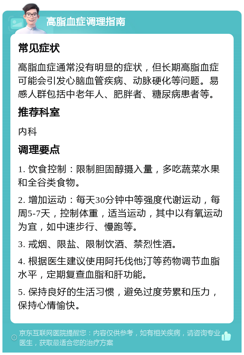 高脂血症调理指南 常见症状 高脂血症通常没有明显的症状，但长期高脂血症可能会引发心脑血管疾病、动脉硬化等问题。易感人群包括中老年人、肥胖者、糖尿病患者等。 推荐科室 内科 调理要点 1. 饮食控制：限制胆固醇摄入量，多吃蔬菜水果和全谷类食物。 2. 增加运动：每天30分钟中等强度代谢运动，每周5-7天，控制体重，适当运动，其中以有氧运动为宜，如中速步行、慢跑等。 3. 戒烟、限盐、限制饮酒、禁烈性酒。 4. 根据医生建议使用阿托伐他汀等药物调节血脂水平，定期复查血脂和肝功能。 5. 保持良好的生活习惯，避免过度劳累和压力，保持心情愉快。