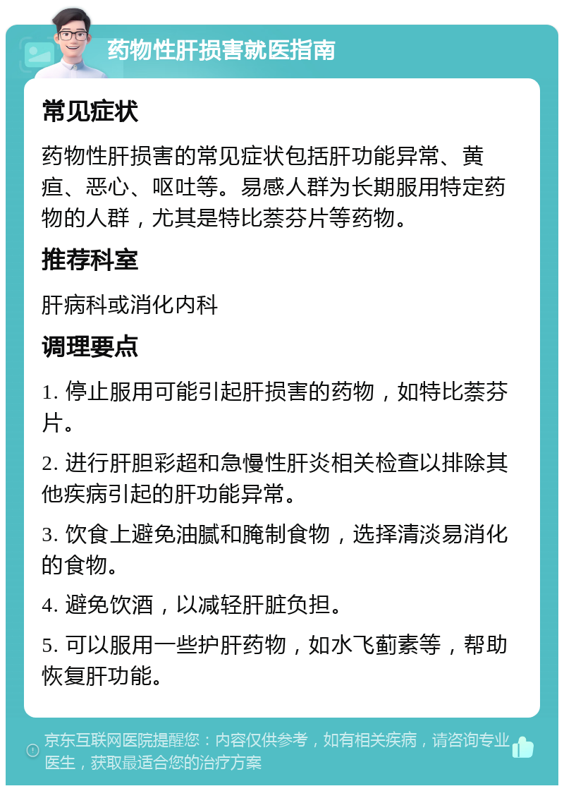 药物性肝损害就医指南 常见症状 药物性肝损害的常见症状包括肝功能异常、黄疸、恶心、呕吐等。易感人群为长期服用特定药物的人群，尤其是特比萘芬片等药物。 推荐科室 肝病科或消化内科 调理要点 1. 停止服用可能引起肝损害的药物，如特比萘芬片。 2. 进行肝胆彩超和急慢性肝炎相关检查以排除其他疾病引起的肝功能异常。 3. 饮食上避免油腻和腌制食物，选择清淡易消化的食物。 4. 避免饮酒，以减轻肝脏负担。 5. 可以服用一些护肝药物，如水飞蓟素等，帮助恢复肝功能。