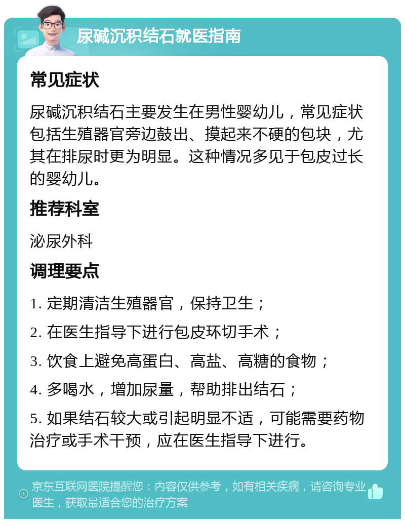 尿碱沉积结石就医指南 常见症状 尿碱沉积结石主要发生在男性婴幼儿，常见症状包括生殖器官旁边鼓出、摸起来不硬的包块，尤其在排尿时更为明显。这种情况多见于包皮过长的婴幼儿。 推荐科室 泌尿外科 调理要点 1. 定期清洁生殖器官，保持卫生； 2. 在医生指导下进行包皮环切手术； 3. 饮食上避免高蛋白、高盐、高糖的食物； 4. 多喝水，增加尿量，帮助排出结石； 5. 如果结石较大或引起明显不适，可能需要药物治疗或手术干预，应在医生指导下进行。