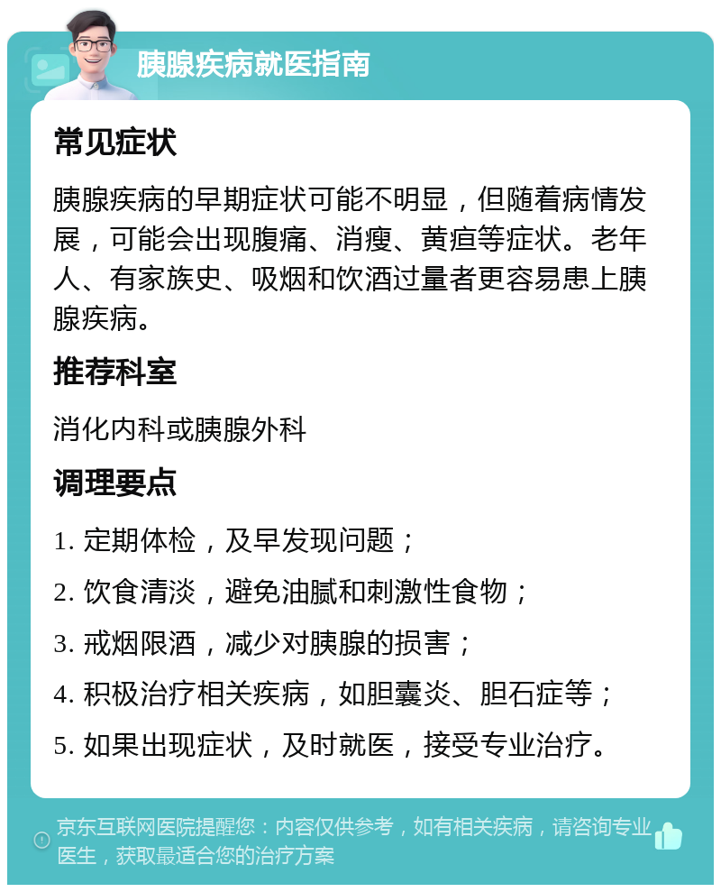 胰腺疾病就医指南 常见症状 胰腺疾病的早期症状可能不明显，但随着病情发展，可能会出现腹痛、消瘦、黄疸等症状。老年人、有家族史、吸烟和饮酒过量者更容易患上胰腺疾病。 推荐科室 消化内科或胰腺外科 调理要点 1. 定期体检，及早发现问题； 2. 饮食清淡，避免油腻和刺激性食物； 3. 戒烟限酒，减少对胰腺的损害； 4. 积极治疗相关疾病，如胆囊炎、胆石症等； 5. 如果出现症状，及时就医，接受专业治疗。