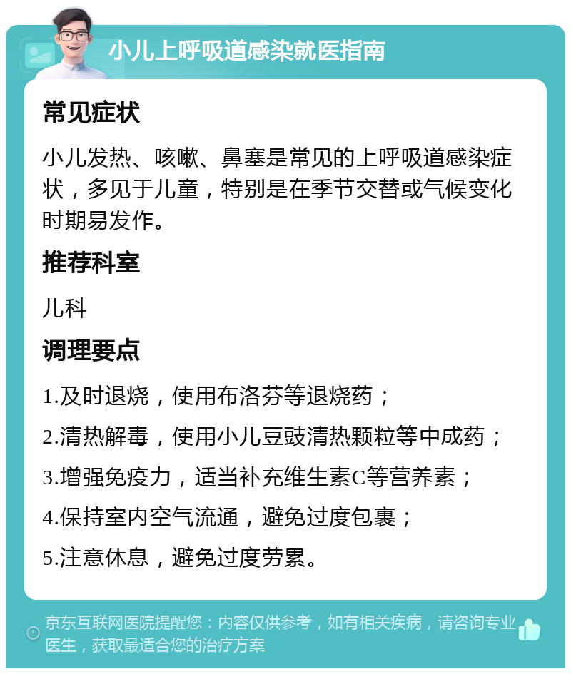 小儿上呼吸道感染就医指南 常见症状 小儿发热、咳嗽、鼻塞是常见的上呼吸道感染症状，多见于儿童，特别是在季节交替或气候变化时期易发作。 推荐科室 儿科 调理要点 1.及时退烧，使用布洛芬等退烧药； 2.清热解毒，使用小儿豆豉清热颗粒等中成药； 3.增强免疫力，适当补充维生素C等营养素； 4.保持室内空气流通，避免过度包裹； 5.注意休息，避免过度劳累。