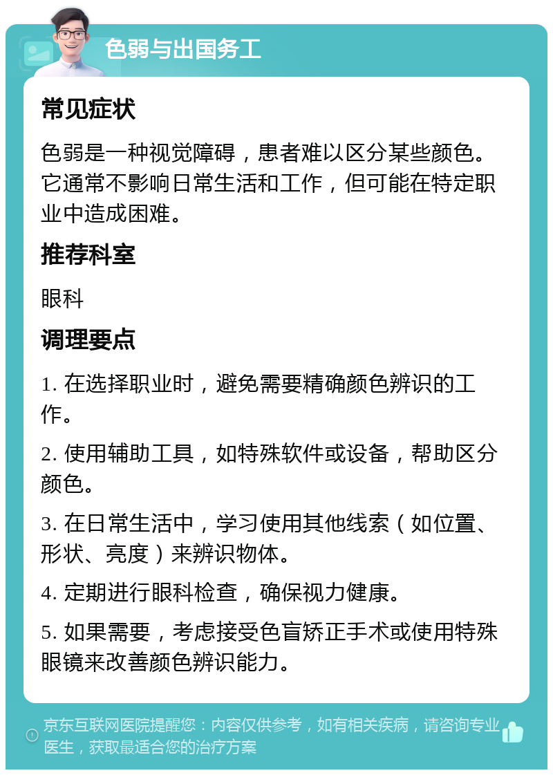 色弱与出国务工 常见症状 色弱是一种视觉障碍，患者难以区分某些颜色。它通常不影响日常生活和工作，但可能在特定职业中造成困难。 推荐科室 眼科 调理要点 1. 在选择职业时，避免需要精确颜色辨识的工作。 2. 使用辅助工具，如特殊软件或设备，帮助区分颜色。 3. 在日常生活中，学习使用其他线索（如位置、形状、亮度）来辨识物体。 4. 定期进行眼科检查，确保视力健康。 5. 如果需要，考虑接受色盲矫正手术或使用特殊眼镜来改善颜色辨识能力。