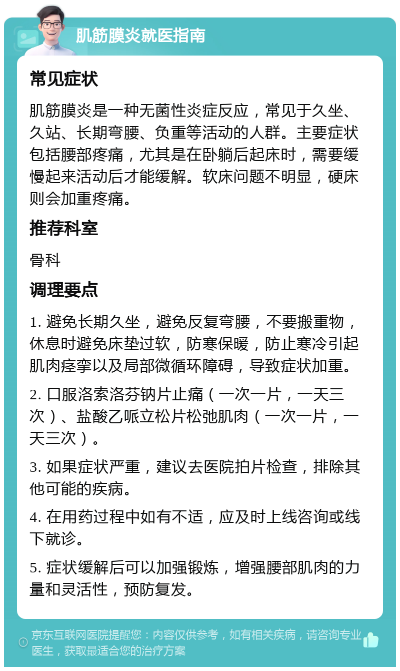 肌筋膜炎就医指南 常见症状 肌筋膜炎是一种无菌性炎症反应，常见于久坐、久站、长期弯腰、负重等活动的人群。主要症状包括腰部疼痛，尤其是在卧躺后起床时，需要缓慢起来活动后才能缓解。软床问题不明显，硬床则会加重疼痛。 推荐科室 骨科 调理要点 1. 避免长期久坐，避免反复弯腰，不要搬重物，休息时避免床垫过软，防寒保暖，防止寒冷引起肌肉痉挛以及局部微循环障碍，导致症状加重。 2. 口服洛索洛芬钠片止痛（一次一片，一天三次）、盐酸乙哌立松片松弛肌肉（一次一片，一天三次）。 3. 如果症状严重，建议去医院拍片检查，排除其他可能的疾病。 4. 在用药过程中如有不适，应及时上线咨询或线下就诊。 5. 症状缓解后可以加强锻炼，增强腰部肌肉的力量和灵活性，预防复发。